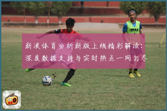 新浪体育分析新版上线精彩解读：深度数据支持与实时热点一网打尽