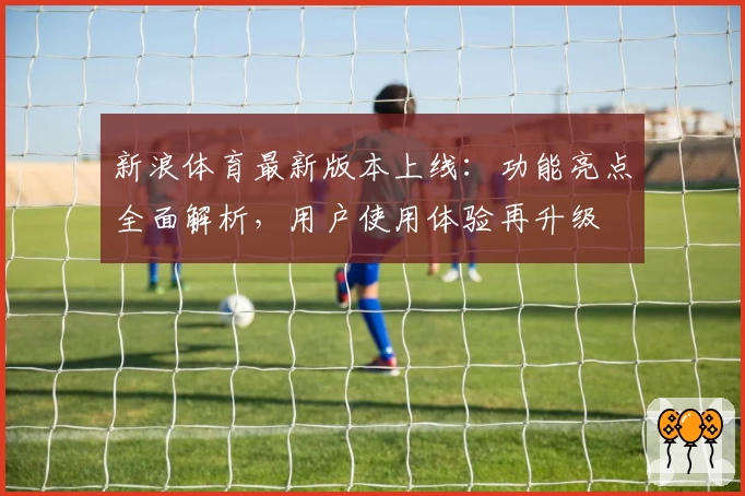 新浪体育最新版本上线：功能亮点全面解析，用户使用体验再升级