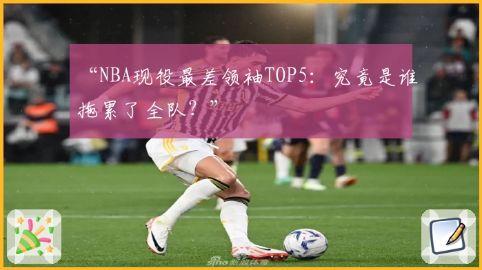 “NBA现役最差领袖TOP5：究竟是谁拖累了全队？”