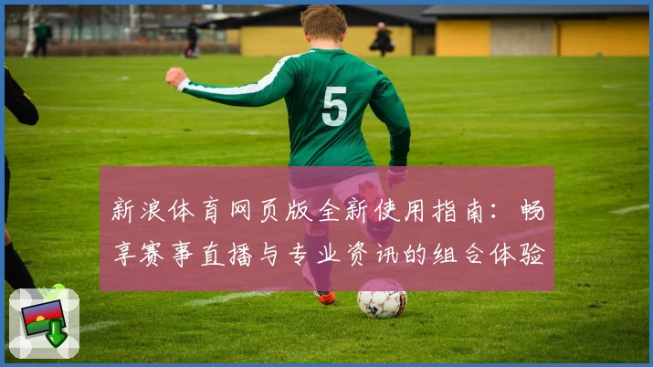 新浪体育网页版全新使用指南：畅享赛事直播与专业资讯的组合体验