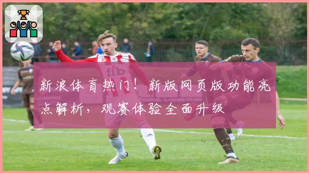新浪体育热门！新版网页版功能亮点解析，观赛体验全面升级