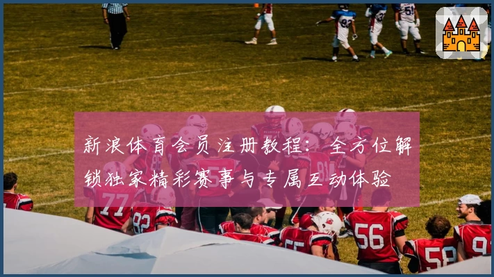 新浪体育会员注册教程:全方位解锁独家精彩赛事与专属互动体验