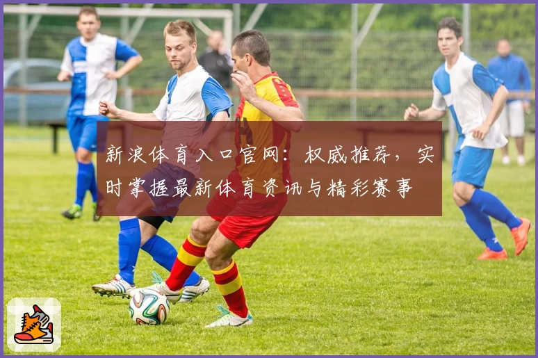 新浪体育入口官网：权威推荐，实时掌握最新体育资讯与精彩赛事