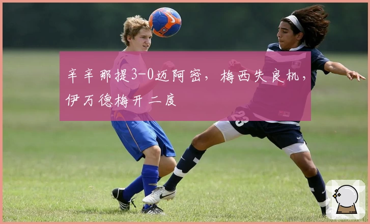 辛辛那提3-0迈阿密，梅西失良机，伊万德梅开二度