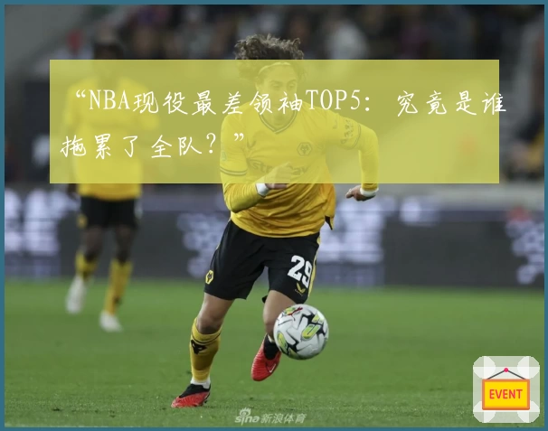 “NBA现役最差领袖TOP5:究竟是谁拖累了全队?”