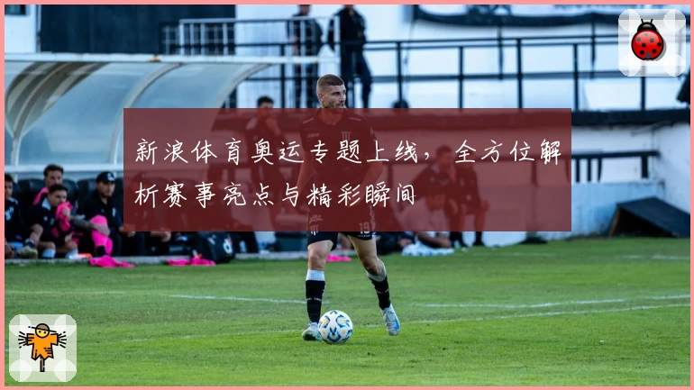 新浪体育奥运专题上线，全方位解析赛事亮点与精彩瞬间