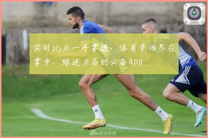 实时比分一手掌握,体育资讯尽在掌中,球迷力荐的必备App