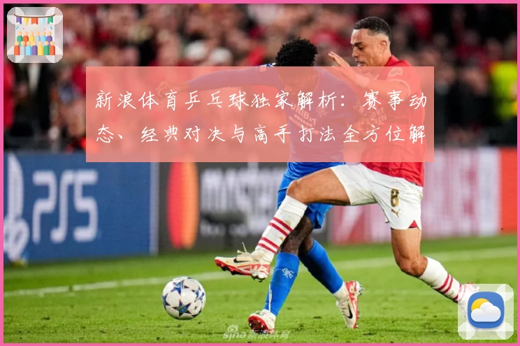 新浪体育乒乓球独家解析：赛事动态、经典对决与高手打法全方位解读