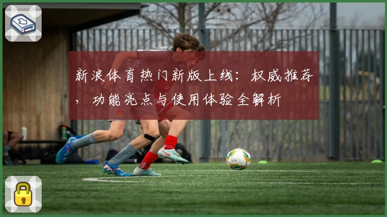 新浪体育热门新版上线：权威推荐，功能亮点与使用体验全解析