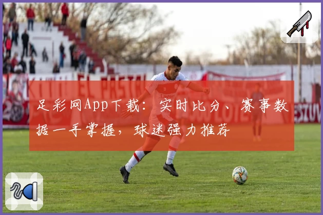 足彩网App下载：实时比分、赛事数据一手掌握，球迷强力推荐