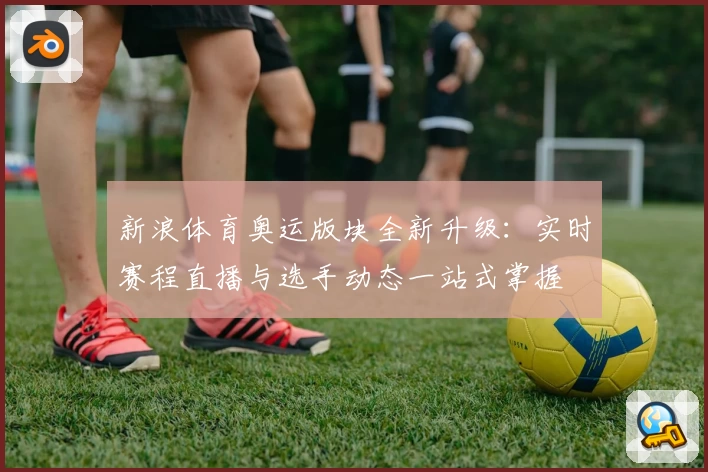 新浪体育奥运版块全新升级：实时赛程直播与选手动态一站式掌握