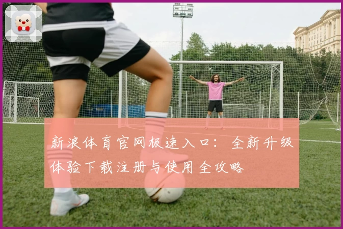 新浪体育官网极速入口：全新升级体验下载注册与使用全攻略