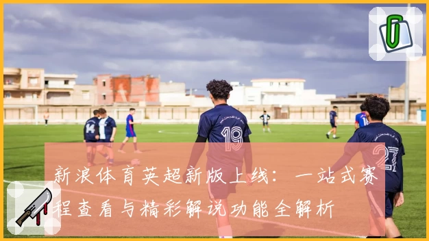 新浪体育英超新版上线:一站式赛程查看与精彩解说功能全解析
