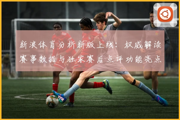 新浪体育分析新版上线：权威解读赛事数据与独家赛后点评功能亮点